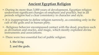 Ancient Egyptian Religion
▪ -During its more than 3,000 years of development, Egyptian religion
underwent significant changes of emphasis and practice, but in all
periods religion had a clear consistency in character and style.
▪ -It is inappropriate to define religion narrowly, as consisting only in the
cult of the gods and in human piety.
▪ - Religious behavior encompassed contact with the dead, practices such
as divination and oracles, and magic, which mostly exploited divine
instruments and associations.
▪ -There were two essential foci of public religion:
1. the king
2. and the gods.
 