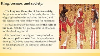 King, cosmos, and society:
▪ -The king was the center of human society,
the guarantor of order for the gods, the recipient
of god-given benefits including life itself, and
the benevolent ruler of the world for humanity.
▪ -He was ultimately responsible for the cults of
the dead, both for his predecessors in office and
for the dead in general.
▪ -His dominance in religion corresponded to
his central political role: from late predynastic
times (c. 3100 bce), state organization was based
on kingship and on the service of officials for
the king.
 