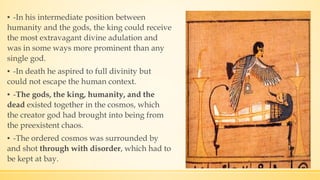 ▪ -In his intermediate position between
humanity and the gods, the king could receive
the most extravagant divine adulation and
was in some ways more prominent than any
single god.
▪ -In death he aspired to full divinity but
could not escape the human context.
▪ -The gods, the king, humanity, and the
dead existed together in the cosmos, which
the creator god had brought into being from
the preexistent chaos.
▪ -The ordered cosmos was surrounded by
and shot through with disorder, which had to
be kept at bay.
 