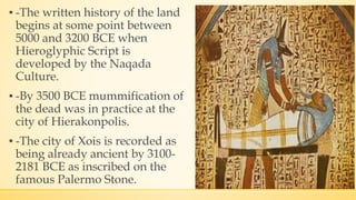 ▪ -The written history of the land
begins at some point between
5000 and 3200 BCE when
Hieroglyphic Script is
developed by the Naqada
Culture.
▪ -By 3500 BCE mummification of
the dead was in practice at the
city of Hierakonpolis.
▪ -The city of Xois is recorded as
being already ancient by 3100-
2181 BCE as inscribed on the
famous Palermo Stone.
 