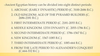 -Ancient Egyptian history can be divided into eight distinct periods:
1. ARCHAIC (EARLY DYNASTIC) PERIOD (C. 3100-2686 B.C.)
2. OLD KINGDOM: AGE OF THE PYRAMID BUILDERS (C.
2686-2181 B.C.)
3. FIRST INTERMEDIATE PERIOD (C. 2181-2055 B.C.)
4. MIDDLE KINGDOM: 12TH DYNASTY (C. 2055-1786 B.C.)
5. SECOND INTERMEDIATE PERIOD (C. 1786-1567 B.C.)
6. NEW KINGDOM (C. 1567-1085 B.C.)
7. THIRD INTERMEDIATE PERIOD (C. 1085-664 B.C.)
8. FROM THE LATE PERIOD TO ALEXANDER’S CONQUEST
(C.664-332 B.C.)
 