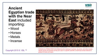 Ancient
Egyptian trade
with the Near
East included
importing:
• Wood
• Horses
• Metals
• Incense
CCSS.ELA-LITERACY.RST.6-8.4.Determine the meaning of symbols, key terms, and other domain-
specific words and phrases as they are used in a specific scientific or technical context relevant to
grades 6-8 texts and topics.
Copyright 2015 © VBL ™
 