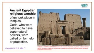 Ancient Egyptian
religious worship
often took place in
temples.
Gods, who were
believed to have
supernatural
powers, were
called on for help
or protection.
CCSS.ELA-LITERACY.RST.6-8.4.Determine the meaning of symbols, key terms, and other domain-
specific words and phrases as they are used in a specific scientific or technical context relevant to
grades 6-8 texts and topics.
Copyright 2015 © VBL ™
 