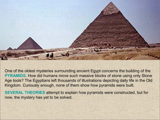 One of the oldest mysteries surrounding ancient Egypt concerns the building of the
PYRAMIDS. How did humans move such massive blocks of stone using only Stone
Age tools? The Egyptians left thousands of illustrations depicting daily life in the Old
Kingdom. Curiously enough, none of them show how pyramids were built.
SEVERAL THEORIES attempt to explain how pyramids were constructed, but for
now, the mystery has yet to be solved.
 
