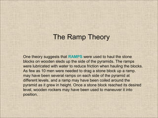 One theory suggests that RAMPS were used to haul the stone
blocks on wooden sleds up the side of the pyramids. The ramps
were lubricated with water to reduce friction when hauling the blocks.
As few as 10 men were needed to drag a stone block up a ramp.
may have been several ramps on each side of the pyramid at
different levels, and a ramp may have been coiled around the
pyramid as it grew in height. Once a stone block reached its desired
level, wooden rockers may have been used to maneuver it into
position.
The Ramp Theory
 