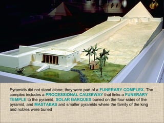 Pyramids did not stand alone; they were part of a FUNERARY COMPLEX. The
complex includes a PROCESSIONAL CAUSEWAY that links a FUNERARY
TEMPLE to the pyramid, SOLAR BARQUES buried on the four sides of the
pyramid, and MASTABAS and smaller pyramids where the family of the king
and nobles were buried
 