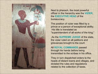 Next to pharaoh, the most powerful
officer in the hierarchy was the VIZIER,
the EXECUTIVE HEAD of the
bureaucracy.
The position of vizier was filled by a
prince or a person of exceptional ability.
His title is translated as
"superintendent of all works of the king.“
As the SUPREME JUDGE of the state,
the vizier ruled on all petitions and
grievances brought to the court.
All ROYAL COMMANDS passed
through his hands before being
transmitted to the scribes in his office.
They in turn dispatched orders to the
heads of distant towns and villages, and
dictated the rules and regulations
related to the collection of taxes.
 