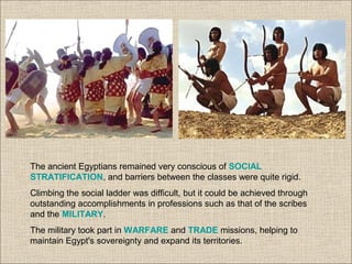 The ancient Egyptians remained very conscious of SOCIAL
STRATIFICATION, and barriers between the classes were quite rigid.
Climbing the social ladder was difficult, but it could be achieved through
outstanding accomplishments in professions such as that of the scribes
and the MILITARY.
The military took part in WARFARE and TRADE missions, helping to
maintain Egypt's sovereignty and expand its territories.
 