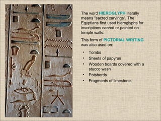 The word HIEROGLYPH literally
means "sacred carvings". The
Egyptians first used hieroglyphs for
inscriptions carved or painted on
temple walls.
This form of PICTORIAL WRITING
was also used on:
• Tombs
• Sheets of papyrus
• Wooden boards covered with a
stucco wash
• Potsherds
• Fragments of limestone.
 