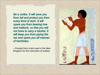 Be a scribe. It will save youBe a scribe. It will save you
from toil and protect you fromfrom toil and protect you from
every kind of work. It willevery kind of work. It will
spare you from bearing hoespare you from bearing hoe
and mattock, so that you willand mattock, so that you will
not have to carry a basket. Itnot have to carry a basket. It
will keep you from plying thewill keep you from plying the
oar and spare you all manneroar and spare you all manner
of hardships.of hardships.
-- Excerpt from a text used in the New
Kingdom for the instruction of scribes.
 
