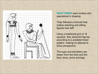 DRAFTSMEN were scribes who
specialized in drawing.
They followed a formula that
makes standing and sitting
figures look stiff.
Using a traditional grid of 18
squares, they sketched figures
according to a predetermined
pattern, making no attempt to
show perspective.
The eyes and shoulders are
drawn from the front and the
face, torso, arms and legs
 