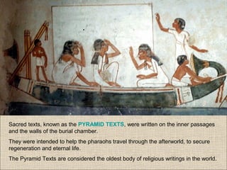 Sacred texts, known as the PYRAMID TEXTS, were written on the inner passages
and the walls of the burial chamber.
They were intended to help the pharaohs travel through the afterworld, to secure
regeneration and eternal life.
The Pyramid Texts are considered the oldest body of religious writings in the world.
 