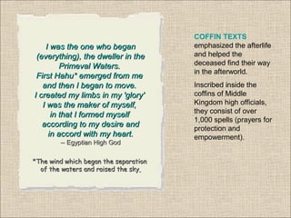 COFFIN TEXTS
emphasized the afterlife
and helped the
deceased find their way
in the afterworld.
Inscribed inside the
coffins of Middle
Kingdom high officials,
they consist of over
1,000 spells (prayers for
protection and
empowerment).
I was the one who beganI was the one who began
(everything), the dweller in the(everything), the dweller in the
Primeval Waters.Primeval Waters.
First Hahu* emerged from meFirst Hahu* emerged from me
and then I began to move.and then I began to move.
I created my limbs in my 'glory'I created my limbs in my 'glory'
I was the maker of myself,I was the maker of myself,
in that I formed myselfin that I formed myself
according to my desire andaccording to my desire and
in accord with my heart.in accord with my heart.
-- Egyptian High God-- Egyptian High God
*The wind*The wind which began the separationwhich began the separation
of the waters and raised the skyof the waters and raised the sky
 