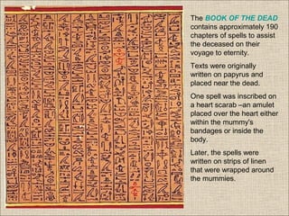 The BOOK OF THE DEAD
contains approximately 190
chapters of spells to assist
the deceased on their
voyage to eternity.
Texts were originally
written on papyrus and
placed near the dead.
One spell was inscribed on
a heart scarab –an amulet
placed over the heart either
within the mummy's
bandages or inside the
body.
Later, the spells were
written on strips of linen
that were wrapped around
the mummies.
 