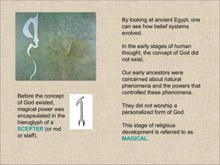 By looking at ancient Egypt, one
can see how belief systems
evolved.
In the early stages of human
thought, the concept of God did
not exist.
Our early ancestors were
concerned about natural
phenomena and the powers that
controlled these phenomena.
They did not worship a
personalized form of God.
This stage of religious
development is referred to as
MAGICAL.
Before the concept
of God existed,
magical power was
encapsulated in the
hieroglyph of a
SCEPTER (or rod
or staff).
 