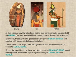 At that stage, every Egyptian town had its own particular deity represented by
an ANIMAL (such as a cat-goddess, cobra-goddess, ibis-god or jackal-god).
Eventually, these gods and goddesses were given HUMAN BODIES and
credited with human attributes and activities.
The temples in the major cities throughout the land were constructed to
venerate LOCAL GODS.
During the New Kingdom, these temples honored a TRIAD OF GODS based
on the pattern established by the mythical family of OSIRIS, ISIS and
HORUS.
Osiris Isis Horus
 