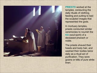 PRIESTS worked at the
temples, conducting the
daily rituals of clothing,
feeding and putting to bed
the sculpted images that
represented the gods.
In mortuary temples,
priests conducted similar
ceremonies to nourish the
KA (soul-spirit) of a
deceased pharaoh or
noble.
The priests shaved their
heads and body hair, and
washed their bodies twice
daily as a ritual act of
purification. They wore
gowns or kilts of pure white
linen.
 