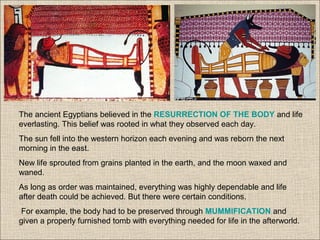 The ancient Egyptians believed in the RESURRECTION OF THE BODY and life
everlasting. This belief was rooted in what they observed each day.
The sun fell into the western horizon each evening and was reborn the next
morning in the east.
New life sprouted from grains planted in the earth, and the moon waxed and
waned.
As long as order was maintained, everything was highly dependable and life
after death could be achieved. But there were certain conditions.
For example, the body had to be preserved through MUMMIFICATION and
given a properly furnished tomb with everything needed for life in the afterworld.
 