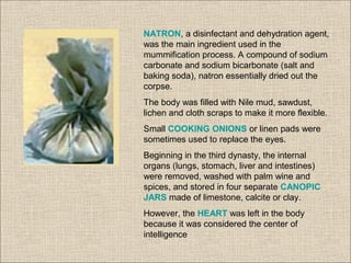 NATRON, a disinfectant and dehydration agent,
was the main ingredient used in the
mummification process. A compound of sodium
carbonate and sodium bicarbonate (salt and
baking soda), natron essentially dried out the
corpse.
The body was filled with Nile mud, sawdust,
lichen and cloth scraps to make it more flexible.
Small COOKING ONIONS or linen pads were
sometimes used to replace the eyes.
Beginning in the third dynasty, the internal
organs (lungs, stomach, liver and intestines)
were removed, washed with palm wine and
spices, and stored in four separate CANOPIC
JARS made of limestone, calcite or clay.
However, the HEART was left in the body
because it was considered the center of
intelligence
 