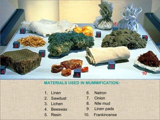 MATERIALS USED IN MUMMIFICATION:
1. Linen
2. Sawdust
3. Lichen
4. Beeswax
5. Resin 10. Frankincense
6. Natron
7. Onion
8. Nile mud
9. Linen pads
 