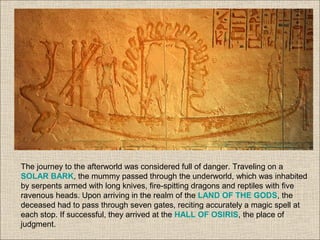 The journey to the afterworld was considered full of danger. Traveling on a
SOLAR BARK, the mummy passed through the underworld, which was inhabited
by serpents armed with long knives, fire-spitting dragons and reptiles with five
ravenous heads. Upon arriving in the realm of the LAND OF THE GODS, the
deceased had to pass through seven gates, reciting accurately a magic spell at
each stop. If successful, they arrived at the HALL OF OSIRIS, the place of
judgment.
 