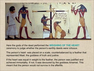 Here the gods of the dead performed the WEIGHING OF THE HEART
ceremony to judge whether the person's earthly deeds were virtuous.
The person’s heart was placed on a scale, counterbalanced by a feather that
represented Maat, the goddess of truth and justice.
If the heart was equal in weight to the feather, the person was justified and
achieved immortality. If not, it was devoured by the goddess Amemet. This
meant that the person would not survive in the afterlife.
 