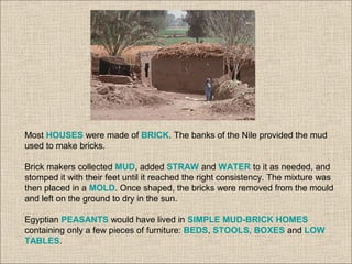 Most HOUSES were made of BRICK. The banks of the Nile provided the mud
used to make bricks.
Brick makers collected MUD, added STRAW and WATER to it as needed, and
stomped it with their feet until it reached the right consistency. The mixture was
then placed in a MOLD. Once shaped, the bricks were removed from the mould
and left on the ground to dry in the sun.
Egyptian PEASANTS would have lived in SIMPLE MUD-BRICK HOMES
containing only a few pieces of furniture: BEDS, STOOLS, BOXES and LOW
TABLES.
 