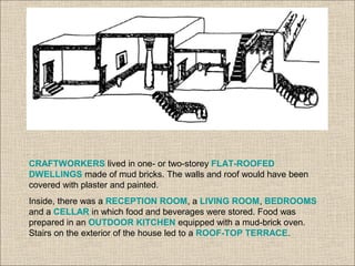 CRAFTWORKERS lived in one- or two-storey FLAT-ROOFED
DWELLINGS made of mud bricks. The walls and roof would have been
covered with plaster and painted.
Inside, there was a RECEPTION ROOM, a LIVING ROOM, BEDROOMS
and a CELLAR in which food and beverages were stored. Food was
prepared in an OUTDOOR KITCHEN equipped with a mud-brick oven.
Stairs on the exterior of the house led to a ROOF-TOP TERRACE.
 