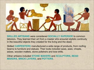 SKILLED ARTISANS were considered SOCIALLY SUPERIOR to common
laborers. They learned their art from a master who ensured stylistic continuity
in the beautiful objects they created for the living and the dead.
Skilled CARPENTERS manufactured a wide range of products, from roofing
beams to furniture and statues. Their tools included saws, axes, chisels,
adzes, wooden mallets, stone polishers and bow drills.
Other artisans included STONE MAKERS and SCULPTORS, BEAD
MAKERS, BRICK LAYERS, and POTTERS.
 