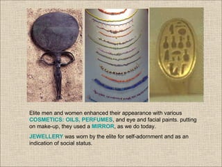 Elite men and women enhanced their appearance with various
COSMETICS: OILS, PERFUMES, and eye and facial paints. putting
on make-up, they used a MIRROR, as we do today.
JEWELLERY was worn by the elite for self-adornment and as an
indication of social status.
 