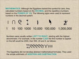 MATHEMATICS: Although the Egyptians lacked the symbol for zero, they
calculated numbers based on the DECIMAL and the repetitive (numbers
based on the POWER OF 10). The following signs were used to represent
numbers in the decimal system
1 10 100 1000 10,000 100,000 1,000,000
Numbers were usually written LEFT TO RIGHT, starting with the highest
denominator. For example, in the number 2,525 the first number to appear
on the left would be 2000, then 500, 20 and 5, as follows:
The Egyptians did not develop abstract mathematical formulas. They used
the simple arithmetic of ADDITION AND SUBTRACTION
 