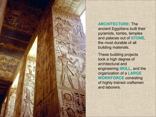 ARCHITECTURE: The
ancient Egyptians built their
pyramids, tombs, temples
and palaces out of STONE,
the most durable of all
building materials.
These building projects
took a high degree of
architectural and
engineering SKILL, and the
organization of a LARGE
WORKFORCE consisting
of highly trained craftsmen
and laborers.
 