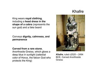 Khafre
King wears royal clothing,
including a head dress in the
shape of a cobra (represents the
sun god) and a fake beard
Conveys dignity, calmness, and
permanence
Carved from a rare stone,
Anorthosite Gneiss, which glows a
deep blue in sunlight (celestial
color of Horus, the falcon God who
protects the King)
Khafre, ruled c2520 – 2494
BCE, Carved Anorthosite
Gneiss
 
