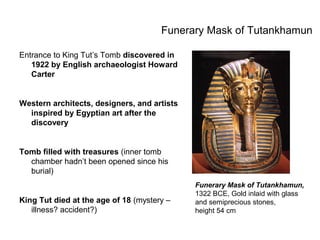 Funerary Mask of Tutankhamun
Entrance to King Tut’s Tomb discovered in
1922 by English archaeologist Howard
Carter
Western architects, designers, and artists
inspired by Egyptian art after the
discovery
Tomb filled with treasures (inner tomb
chamber hadn’t been opened since his
burial)
King Tut died at the age of 18 (mystery –
illness? accident?)
Funerary Mask of Tutankhamun,
1322 BCE, Gold inlaid with glass
and semiprecious stones,
height 54 cm
 