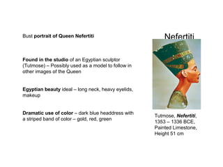NefertitiBust portrait of Queen Nefertiti
Found in the studio of an Egyptian sculptor
(Tutmose) – Possibly used as a model to follow in
other images of the Queen
Egyptian beauty ideal – long neck, heavy eyelids,
makeup
Dramatic use of color – dark blue headdress with
a striped band of color – gold, red, green
Tutmose, Nefertiti,
1353 – 1336 BCE,
Painted Limestone,
Height 51 cm
 