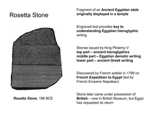 Rosetta Stone
Fragment of an Ancient Egyptian stele
originally displayed in a temple
Engraved text provides key to
understanding Egyptian hieroglyphic
writing
Decree issued by King Ptolemy V:
top part – ancient hieroglyphics
middle part – Egyptian demotic writing
lower part – ancient Greek writing
Discovered by French soldier in 1799 on
French Expedition to Egypt (led by
French Emperor Napolean)
Stone later came under possession of
British – now in British Museum, but Egypt
has requested its return
Rosetta Stone, 196 BCE
 