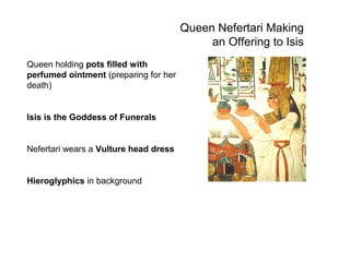 Queen Nefertari Making
an Offering to Isis
Queen holding pots filled with
perfumed ointment (preparing for her
death)
Isis is the Goddess of Funerals
Nefertari wears a Vulture head dress
Hieroglyphics in background
 