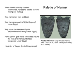Palette of NarmerStone Palette possibly used for
ceremonies, represents palette used for
mixing eye makeup
King Narmer on front and back
King Narmer wears the White Crown of
Upper Egypt
King holds the conquered figure
(represents conquering Lower Egypt)
Horus (falcon god) holds a rope tied around
the neck of a man (symbolizes
conquered Lower Egypt)
Hierarchy of figures (level of importance)
Palette of Narmer, Early Dynastic Period,
2950 – 2775 BCE, Green schist (stone relief),
(63.5 cm tall)
 