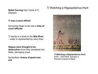 Ti Watching a Hippopotamus Hunt
Relief Carving from Tomb of Ti,
Saqqara
Ti was a court official
Surveying Hippo hunts was a duty of
court officials
Ti stands in a boat on the Nile River
– water is represented by wavy lines
Hippos were thought to be
destructive since they wandered into
fields, damaging crops
Symbolizes victory of good over
evil
Ti Watching a Hippopotamus Hunt,
2450 – 2325 BCE, Dynasty 5,
Painted Limestone Relief
 
