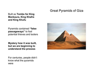Great Pyramids of Giza
Built as Tombs for King
Mankaura, King Khafre
and King Khufu
Pyramids contained “false
passageways” to fool
potential thieves and looters
Mystery how it was built,
but we are beginning to
understand the process
For centuries, people didn’t
know what the pyramids
were
 