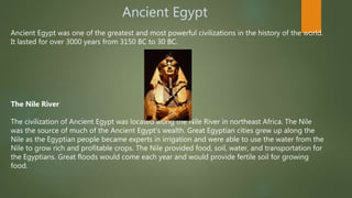 Ancient Egypt
Ancient Egypt was one of the greatest and most powerful civilizations in the history of the world.
It lasted for over 3000 years from 3150 BC to 30 BC.
The Nile River
The civilization of Ancient Egypt was located along the Nile River in northeast Africa. The Nile
was the source of much of the Ancient Egypt's wealth. Great Egyptian cities grew up along the
Nile as the Egyptian people became experts in irrigation and were able to use the water from the
Nile to grow rich and profitable crops. The Nile provided food, soil, water, and transportation for
the Egyptians. Great floods would come each year and would provide fertile soil for growing
food.
 