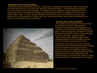 Evolution of the Pyramid Shape
The pyramid shape developed gradually. Originally, the Egyptians buried their dead in hidden pits
and piled sand and stone over the top. Later this practice changed, and the Egyptians began to
use sun-dried bricks to build mastabas. A mastaba is a low, flat tomb. These rectangular tombs
had sloping sides and contained a chapel and a false burial chamber in addition to the true one
hidden deep inside. In time, several mastabas of diminishing size were stacked on top of each
other to form.a step pyramid. Finally, they were built without steps, and a point was added on the
top, thus creating the true pyramid form.
Construction of the Pyramids
Thousands and thousands of workers toiled
for decades to build a single pyramid.
limestone was quarried and dragged to the
construction site and then carefully fitted into
place. How the Egyptians managed to lift and
fit these huge blocks of stone, each averaging
2.5 tons, into place remains unclear.
By the time of the Middle Kingdom, the
weakened position of the pharaohs and the
threat of invasion made construction of
large-scale structures such as the pyramid
impractical. Many small pyramids and mastabas
may have been built during this period.
However, these were probably made of mud
bricks, which soon crumbled and disintegrated.
More permanent tombs prepared for the
pharaoh were cut into the rock cliffs of a valley
across the Nile from the capital city of Thebes.
Step Pyramid of King Zoser 2681 B C
 
