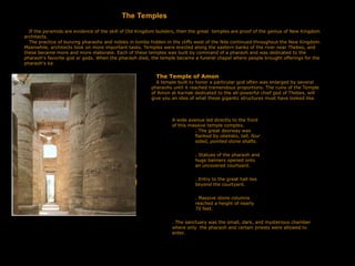 The Temples
If the pyramids are evidence of the skill of Old Kingdom builders, then the great temples are proof of the genius of New Kingdom
architects.
The practice of burying pharaohs and nobles in tombs hidden in the cliffs west of the Nile continued throughout the New Kingdom.
Meanwhile, architects took on more important tasks. Temples were erected along the eastern banks of the river near Thebes, and
these became more and more elaborate. Each of these temples was built by command of a pharaoh and was dedicated to the
pharaoh's favorite god or gods. When the pharaoh died, the temple became a funeral chapel where people brought offer­
ings for the
pharaoh's ka.
The Temple of Amon
A temple built to honor a particular god often was enlarged by several
pharaohs until it reached tremendous proportions. The ruins of the Temple
of Amon at Karnak dedicated to the all-powerful chief god of Thebes, will
give you an idea of what these gigantic structures must have looked like.
A wide avenue led directly to the front
of this massive temple complex.
. The great doorway was
flanked by obelisks, tall, four­
sided, pointed stone shafts.
. Statues of the pharaoh and
huge banners opened onto
an uncovered courtyard.
. Entry to the great hall lies
beyond the courtyard.
. Massive stone columns
reached a height of nearly
70 feet.
. The sanctuary was the small, dark, and mysterious chamber
where only the pharaoh and certain priests were allowed to
enter.
.
y
.
I
 