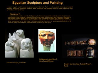 Egyptian Sculpture and Painting
~Ancient Egypt's most impressive achievements in the field of art were the publicly visible pyramids and
temples. Within the pyramids, however, were sculptures and paintings. Many of these treasures have
survived over the centuries.
Sculpture
Despite every precaution taken by the Egyptians, the fortress-like pyramids and tombs of the pharaohs were
soon robbed of their treasures. Frequently the mummified bodies of the pharaohs were mutilated or destroyed in
the process. To make certain the ka still would have a body to unite with, sculptors were ordered to carve the
pharaoh's portrait out of hard stone. These sculptures were placed in the tomb near the sarcophagus, where they
acted as substitutes for the body inside. The Egyptians believed that even if the real body were destroyed, the ka
would be able to enter the stone substitute for the journey to the next world.
Limestone Canopic jars 656 BC
Hatshepsut, daughter of
King TutAnkhAmun
Jewelry found in King TutAnkhAmun’s
Tomb
 