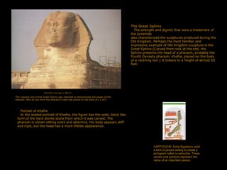 The Great Sphinx
The strength and dignity that were a trademark of
the pyramids
also characterized the sculptures produced during the
Old Kingdom. Perhaps the most familiar and
impressive example of Old Kingdom sculpture is the
Great Sphinx (Carved from rock at the site, the
Sphinx presents the head of a pharaoh, probably the
Fourth Dynasty pharaoh, Khafre, placed on the body
of a reclining lion.) It towers to a height of almost 65
feet.
The massive size of the Great Sphinx was intended to demonstrate the power of the
pharaoh. Why do you think the pharaoh's head was placed on the body of a I ion?
Great Sphinx, Giza, Egypt. c. 2600 B.C.
Portrait of Khafre
In the seated portrait of Khafre, the figure has the solid, block like
form of the hard diorite stone from which it was carved. The
pharaoh is shown sitting erect and attentive. His body appears stiff
and rigid, but the head has a more lifelike appearance.
CARTOUCHE. Early Egyptians used
a form of picture writing to create a
pictogram called a cartouche. These
carved oval symbols represent the
name of an important person.
 
