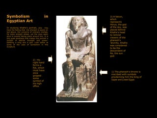 Symbolism in
Egyptian Art
In studying Khafre's portrait, you , may
have the feeling that the pharaoh is aware of,
but above, the concerns of ordinary mortals,
He looks straight ahead, yet the eyes seem
alive to events taking place around him. It is
this quiet aloofness that makes this portrait a
symbol of eternal strength and power-
befitting a king and a god. Look below at
some of the uses of symbolism in this
sculpture.
3) A falcon,
which
represents
Horus, the god
of the sky, was
placed behind
Khafre's head
to remind
viewers of the
pharaoh's
'divinity. Khafre
was considered
to be the
descendent of
Re, the sun
god.
1) The pharaoh's throne is
inscribed with symbols
proclaiming him the king of
Upper and Lower Egypt.
2) His
right hand
forms a
fist, which
must have
once
gripped
some
symbol of
his high
office.
 
