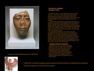 Portrait of a Middle
Kingdom Ruler
The Middle Kingdom, which lasted from around 2050 to
1800 B.C., was a time of law and order that ended
when Egypt was invaded by the Hyksos. Much of the
sculpture produced during this period was destroyed by the
invading Hyksos and by the New Kingdom rulers who
followed.
The works that survived have a wide range of quality. A
fragment of a portrait of King Sesostris III is an example of
the skill and sensitivity demonstrated by the best of the
Middle Kingdom carvers. The expression on this surprisingly
realistic face suggests none of the confidence and aloofness
noted in the portrait of Khafre. In this work, the firmly set
mouth and the "worry" lines above the eyes convey a look
that is troubled and weary.
The great pharaoh Khafre never would have been
portrayed with the expression seen on the sculpture of
Sesostris III, but Khafre ruled during the Old Kingdom ­a
time when no one dared question the pharaoh's divine
power or authority. Conditions had changed by the Middle
Kingdom, when this pharaoh's portrait was carved. The
sculptor captured a look of concern and resignation on the
face of this ruler, whose authority depended largely on his
personality, strength, and cleverness.
Egyptian Empire Expands
By about 1570 B.C., all of the conquering
Hyksos who had not been killed or enslaved
had been driven out of the country. Egypt
then entered a period of expansion and
prosperity known as the New Kingdom.
The Egyptians maintained their powerful
army, which had been formed to defeat the
Hyksos invaders. They waged a series of
successful raids both to the east and into the
west of Africa.
Fragment of Head of King Sesostris III. 1887-49 B.C.
. NECKLACE. This gold and jeweled ornament represents the falcon god Horus. Small statues and symbols like
these were created to honor and protect the pharaohs
 