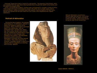 Eventually, Egypt found itself in control of a vast territory. The expansion of the Empire, which
now extended from the upper Nile to the Euphrates River, brought new wealth to the country, and
this wealth encouraged artistic
activity. During the New Kingdom, sculptors were commissioned to complete a variety of works.
These ranged from huge tomb sculptures carved in the native rock to smaller pieces used to
decorate temples. Statues of pharaohs were often gigantic, reaching heights of 90 feet. Some
statues were painted and had eyes made from rock crystal, which heightened their realistic
appearance.
/
Portrait of Akhenaton
During the New Kingdom, the pharaoh
Amenhotep IV, or Akhenaton, refused to
follow the religious customs of his
ancestors. Many of Akhenaton's portraits
depict him realistically, with an
elongated head, pointed chin, heavy
lips, and a long, slender neck Much of
the art created during Akhenaton's reign
also took on a more realistic look.
Instead of the solemn, stiff likenesses
favored by earlier pharaohs,
Akhenaton's portraits are more natural
and lifelike. They often show him in
common, everyday scenes in which he is
playing with his daughters or strolling
with his wife, Nefertiti
Although Akhenaton's revolutionary
religious ideas died with him, much of the
art produced after his death continued to
exhibit the realistic, relaxed poses favored
during the reign of this unusual king.
Queen Nefertiti 1360 B.C.
 