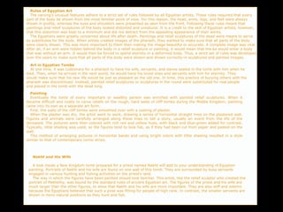 Rules of Egyptian Art
The carving's unusual features adhere to a strict set of rules followed by all Egyptian artists. These rules required that every
part of the body be shown from the most familiar point of view. For this reason, the head, arms, legs, and feet were always
shown in profile, whereas the eyes and shoulders were presented as seen from the front. Following these rules meant that
paintings and relief sculptures of the body looked distorted and unnatural. It is a credit to the skill of Egyptian artists, however,
that this distortion was kept to a minimum and did not detract from the appealing appearance of their works.
The Egyptians were greatly concerned about life after death. Paintings and relief sculptures of the dead were meant to serve
as substitutes for the body. When artists created images of the pharaoh, they wanted to make sure that all parts of the body
were clearly shown. This was more important to them than making the image beautiful or accurate. A complete image was vital.
After all, if an arm were hidden behind the body in a relief sculpture or painting, it would mean that the ka would enter a body
that was without an arm. It would then be forced to spend eternity in a deformed body. Thus, a strict set of rules was developed
over the years to make sure that all parts of the body were shown-and shown correctly-in sculptured and painted images.
Art in Egyptian Tombs
At one time, it was customary for a pharaoh to have his wife, servants, and slaves sealed in the tomb with him when he
died. Then, when he arrived in the next world, he would have his loved ones and servants with him for eternity. They
would make sure that his new life would be just as pleasant as the old one. In time, this practice of burying others with the
pharaoh was discontinued. Instead, painted relief sculptures or sculptures in the round were substituted for real people
and placed in the tomb with the dead king.
Painting
Eventually the tomb of every important or wealthy person was enriched with painted relief sculptures. When it
became difficult and costly to carve reliefs on the rough, hard walls of cliff tombs during the Middle Kingdom, painting
came into its own as a separate art form.
First, the walls of the cliff tombs were smoothed over with a coating of plaster.
When the plaster was dry, the artist went to work, drawing a series of horizontal straight lines on the plastered wall.
Figures and animals were carefully arranged along these lines to tell a story, usually an event from the life of the
deceased. The pictures were then colored with rich red and yellow hues, with black and blue-green added for contrast.
Typically, little shading was used, so the figures tend to look fiat, as if they had been cut from paper and pasted on the
wall.
This method of arranging pictures in horizontal bands and using bright colors with little shading resulted in a style
similar to that of contemporary comic strips.
Nakht and His Wife
A look inside a New Kingdom tomb prepared for a priest named Nakht will add to your understanding of Egyptian
painting. Portraits of Nakht and his wife are found on one wall of this tomb. They are surrounded by busy servants
engaged in various hunting and fishing activities on the priest's land.
The way in which the figures have been painted should look familiar. This artist, like the relief sculptor who created the
portrait of Methethy, was bound by the standard rules of ancient Egyptian art. The figures of the priest and his wife are
much larger than the other figures, to show that Nakht and his wife are more important. They are also stiff and solemn
because the Egyptians believed that such a pose was fitting for people of high rank. In contrast, the smaller servants are
shown in more natural positions as they hunt and fish.
 
