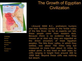 The Growth of Egyptian
Civilization
Vocabulary
Pharaoh
Dynasty
Sarcophagus
Mastaba
Ka
Hieroglyphics
Pyramid
~Around 5000 B.C., prehistoric hunters
and their families settled in the fertile valley
of the Nile River. As far as experts can tell,
these people came from western Asia.
Because there is no evidence that they
moved on or died out, they are regarded as
the direct ancestors of most Egyptian
peoples. The Nile River valley, in which they
settled, was about 750 miles long but
measured no more than about 31 miles its
widest point. It was lined on both sides by
cliffs ranging in height from around 300 to
1000 feet. Beyond these cliffs was nothing
but desert.
 